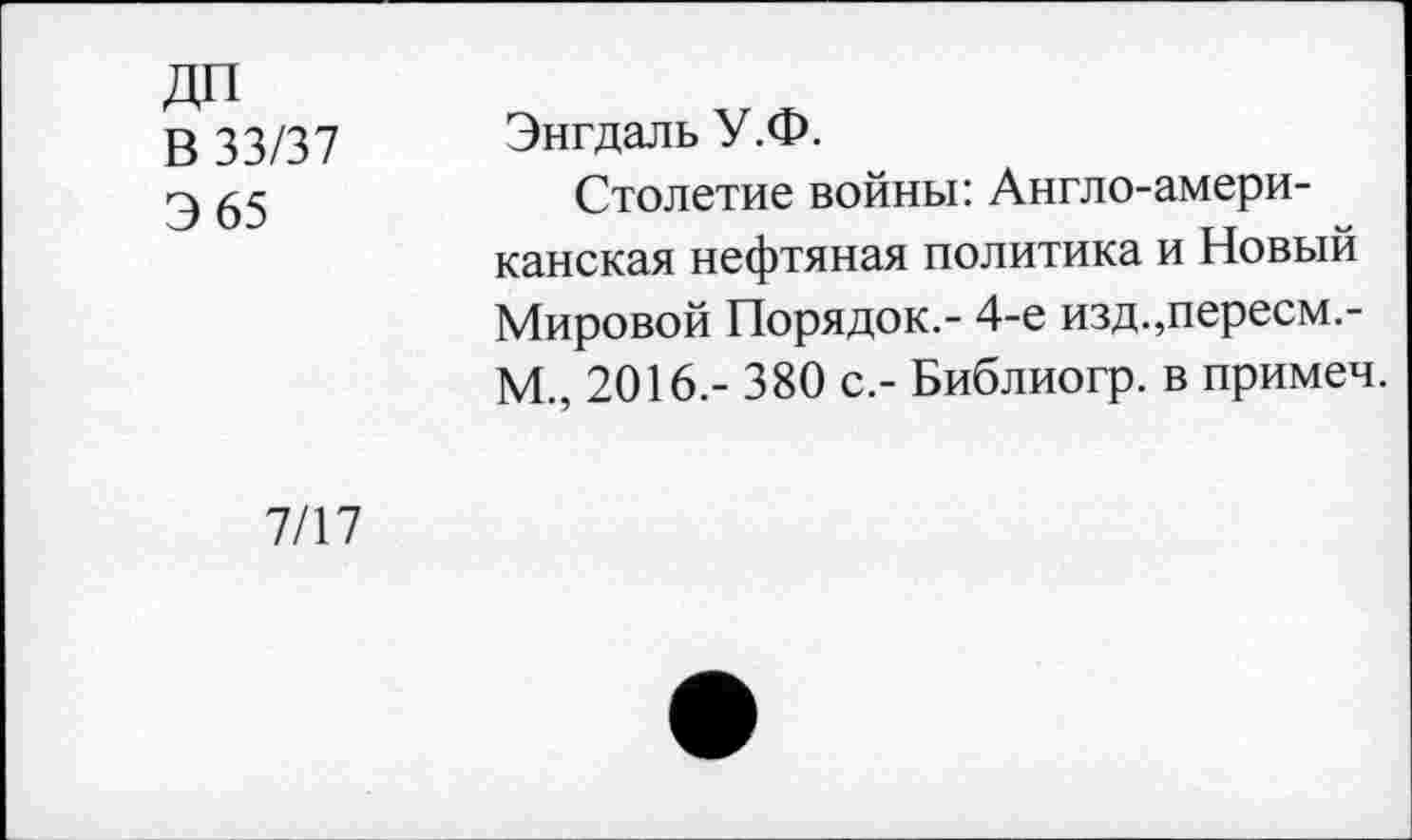 ﻿ДП
В 33/37
Э 65
Энгдаль У.Ф.
Столетие войны: Англо-американская нефтяная политика и Новый Мировой Порядок.- 4-е изд.,пересм,-М., 2016.- 380 с.- Библиогр. в примеч.
7/17